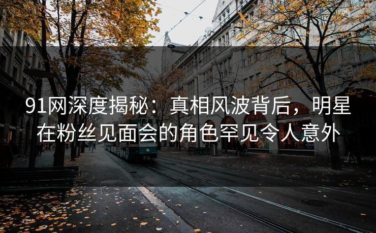91网深度揭秘：真相风波背后，明星在粉丝见面会的角色罕见令人意外