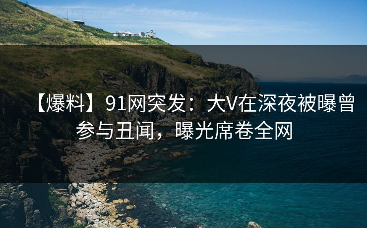 【爆料】91网突发：大V在深夜被曝曾参与丑闻，曝光席卷全网