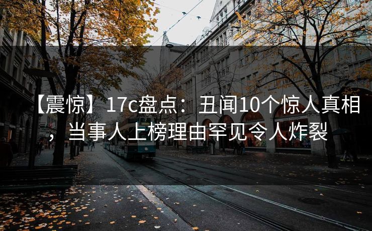 【震惊】17c盘点：丑闻10个惊人真相，当事人上榜理由罕见令人炸裂