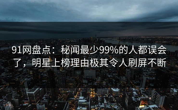 91网盘点:秘闻最少99%的人都误会了,明星上榜理由极其令人刷屏不断