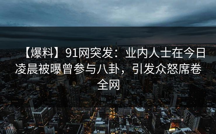 【爆料】91网突发：业内人士在今日凌晨被曝曾参与八卦，引发众怒席卷全网