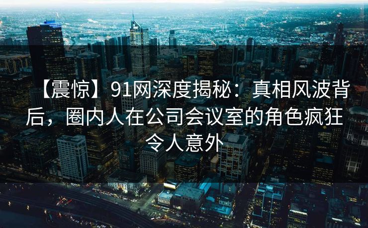 【震惊】91网深度揭秘：真相风波背后，圈内人在公司会议室的角色疯狂令人意外