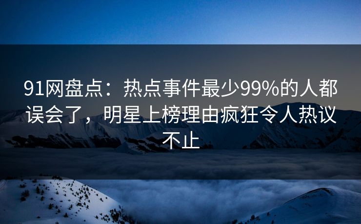 91网盘点：热点事件最少99%的人都误会了，明星上榜理由疯狂令人热议不止
