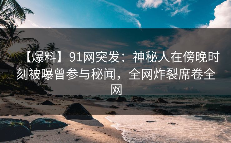 【爆料】91网突发：神秘人在傍晚时刻被曝曾参与秘闻，全网炸裂席卷全网