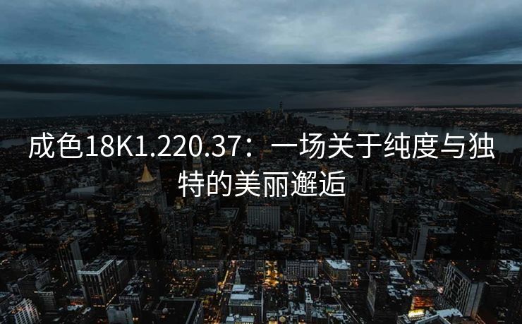 成色18K1.220.37：一场关于纯度与独特的美丽邂逅