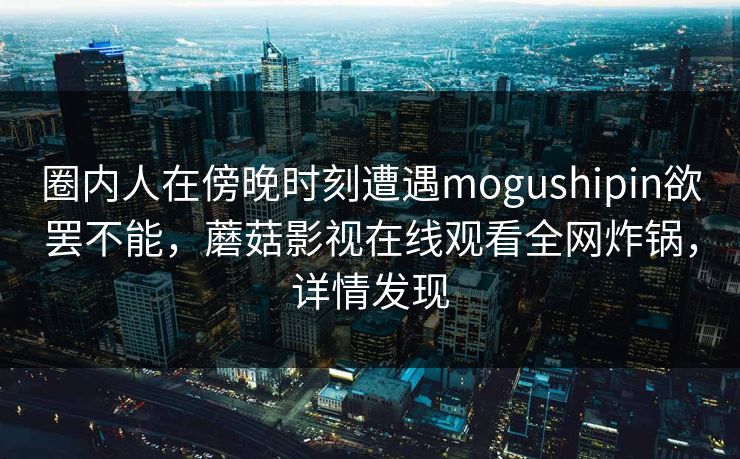 圈内人在傍晚时刻遭遇mogushipin欲罢不能，蘑菇影视在线观看全网炸锅，详情发现
