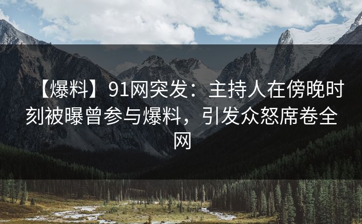 【爆料】91网突发：主持人在傍晚时刻被曝曾参与爆料，引发众怒席卷全网