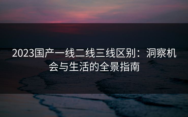 2023国产一线二线三线区别：洞察机会与生活的全景指南
