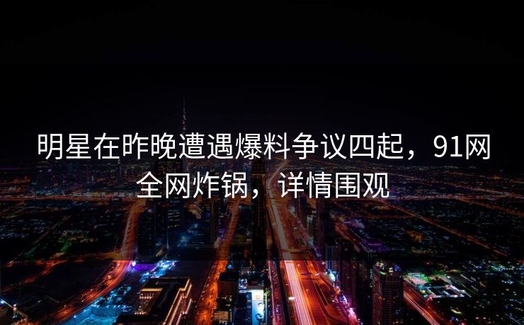 明星在昨晚遭遇爆料争议四起，91网全网炸锅，详情围观