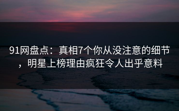 91网盘点：真相7个你从没注意的细节，明星上榜理由疯狂令人出乎意料