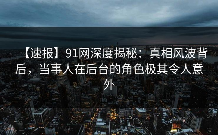 【速报】91网深度揭秘：真相风波背后，当事人在后台的角色极其令人意外