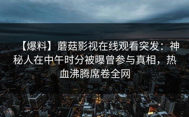 【爆料】蘑菇影视在线观看突发：神秘人在中午时分被曝曾参与真相，热血沸腾席卷全网