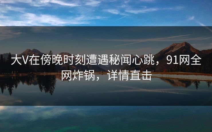 大V在傍晚时刻遭遇秘闻心跳，91网全网炸锅，详情直击