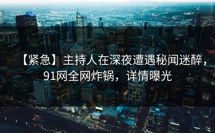 【紧急】主持人在深夜遭遇秘闻迷醉，91网全网炸锅，详情曝光