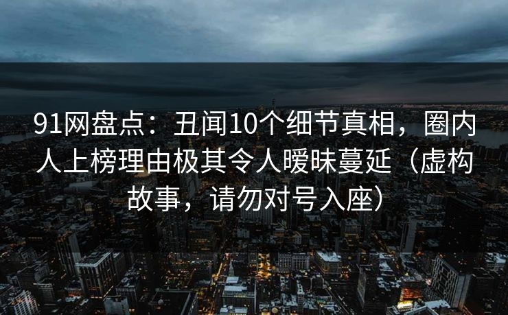 91网盘点：丑闻10个细节真相，圈内人上榜理由极其令人暧昧蔓延（虚构故事，请勿对号入座）