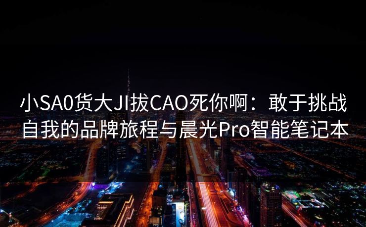 小SA0货大JI拔CAO死你啊：敢于挑战自我的品牌旅程与晨光Pro智能笔记本