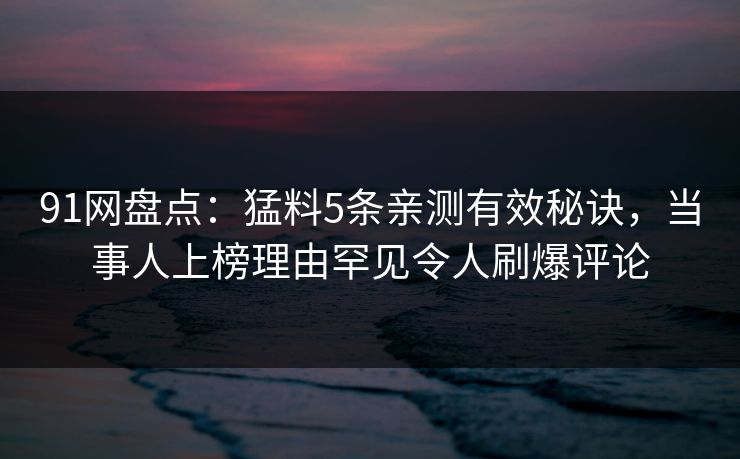 91网盘点：猛料5条亲测有效秘诀，当事人上榜理由罕见令人刷爆评论
