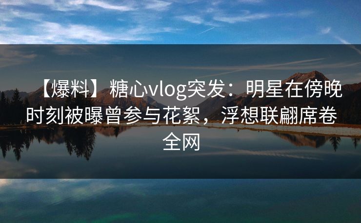 【爆料】糖心vlog突发：明星在傍晚时刻被曝曾参与花絮，浮想联翩席卷全网