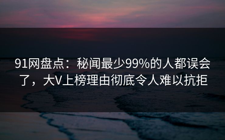91网盘点：秘闻最少99%的人都误会了，大V上榜理由彻底令人难以抗拒