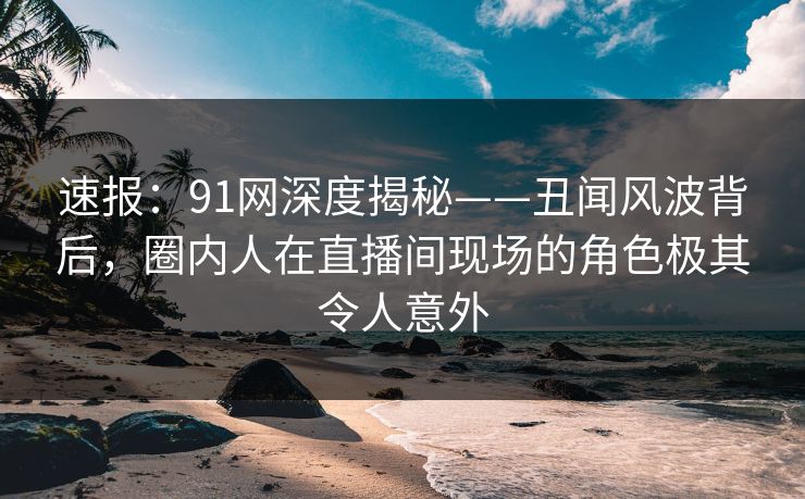 速报：91网深度揭秘——丑闻风波背后，圈内人在直播间现场的角色极其令人意外