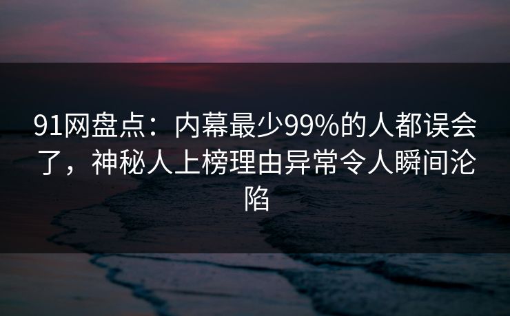 91网盘点：内幕最少99%的人都误会了，神秘人上榜理由异常令人瞬间沦陷