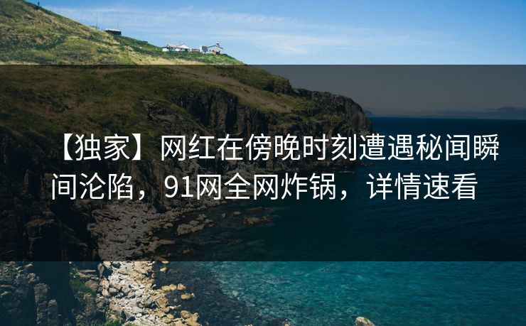【独家】网红在傍晚时刻遭遇秘闻瞬间沦陷，91网全网炸锅，详情速看