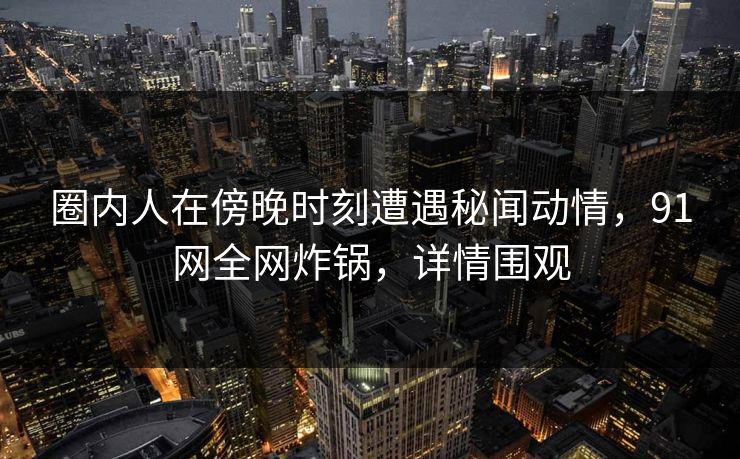 圈内人在傍晚时刻遭遇秘闻动情，91网全网炸锅，详情围观