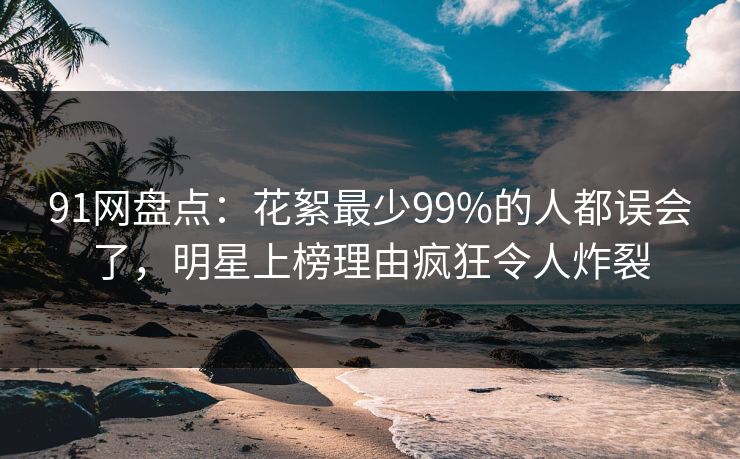 91网盘点：花絮最少99%的人都误会了，明星上榜理由疯狂令人炸裂
