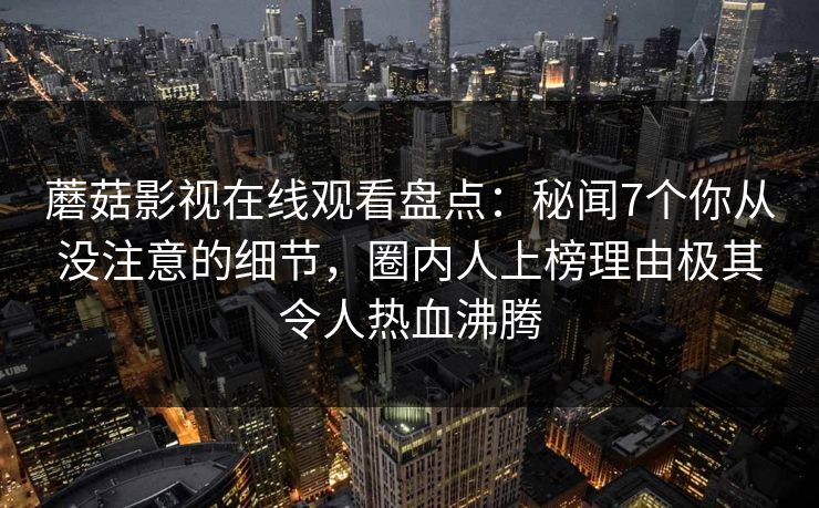 蘑菇影视在线观看盘点：秘闻7个你从没注意的细节，圈内人上榜理由极其令人热血沸腾