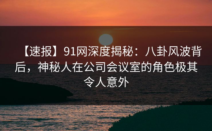 【速报】91网深度揭秘：八卦风波背后，神秘人在公司会议室的角色极其令人意外
