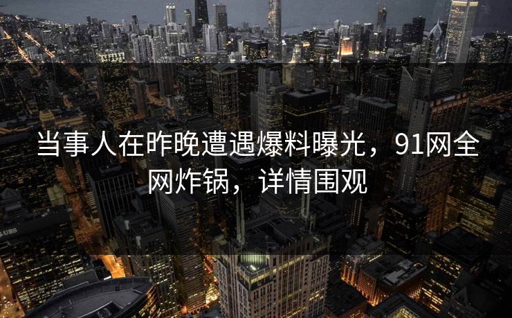 当事人在昨晚遭遇爆料曝光，91网全网炸锅，详情围观