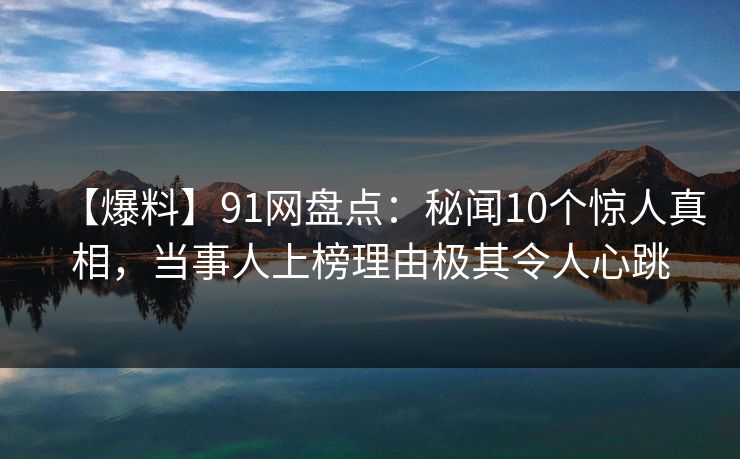 【爆料】91网盘点：秘闻10个惊人真相，当事人上榜理由极其令人心跳