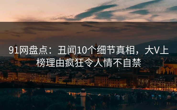 91网盘点：丑闻10个细节真相，大V上榜理由疯狂令人情不自禁