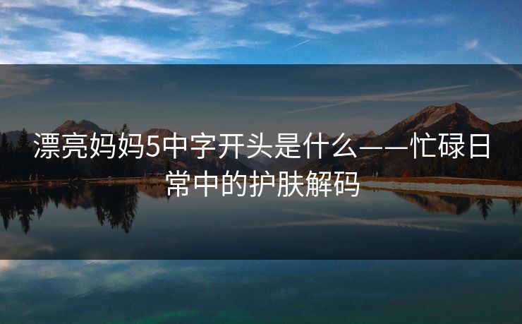 漂亮妈妈5中字开头是什么——忙碌日常中的护肤解码