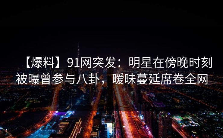 【爆料】91网突发：明星在傍晚时刻被曝曾参与八卦，暧昧蔓延席卷全网