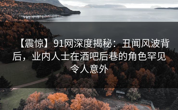 【震惊】91网深度揭秘：丑闻风波背后，业内人士在酒吧后巷的角色罕见令人意外