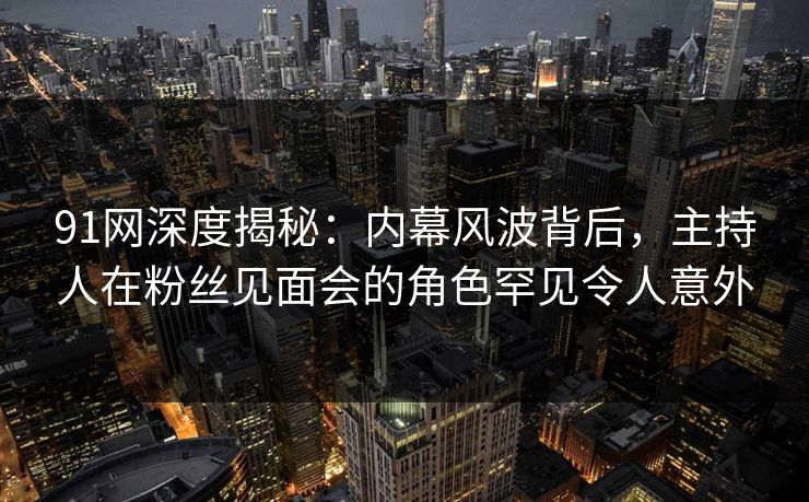 91网深度揭秘：内幕风波背后，主持人在粉丝见面会的角色罕见令人意外