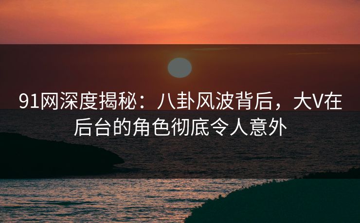 91网深度揭秘：八卦风波背后，大V在后台的角色彻底令人意外