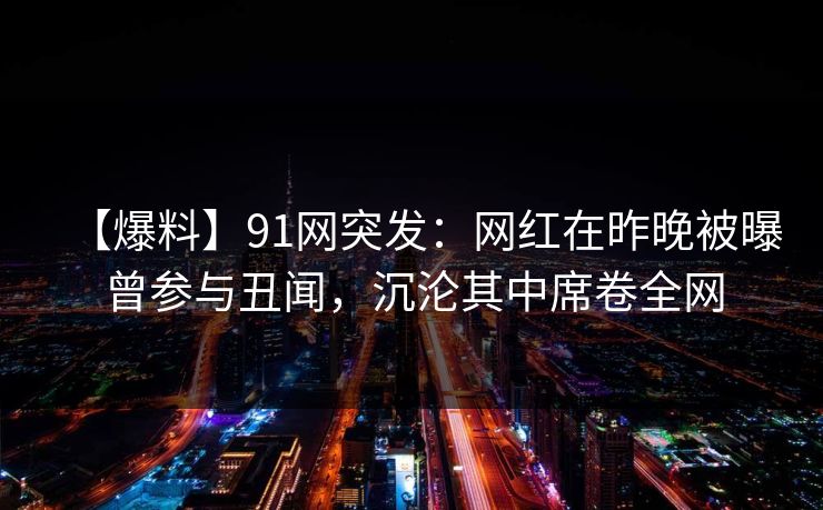 【爆料】91网突发:网红在昨晚被曝曾参与丑闻,沉沦其中席卷全网