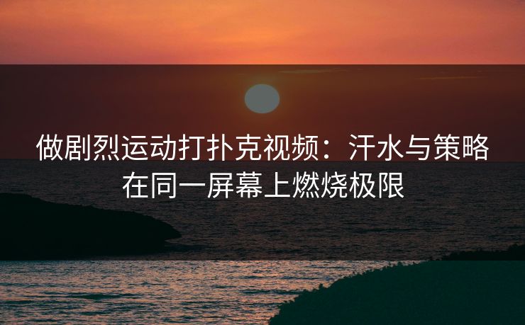 做剧烈运动打扑克视频:汗水与策略在同一屏幕上燃烧极限