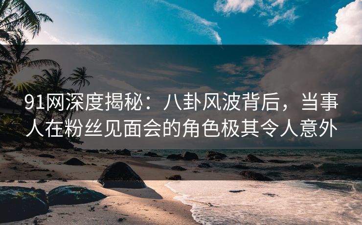 91网深度揭秘：八卦风波背后，当事人在粉丝见面会的角色极其令人意外