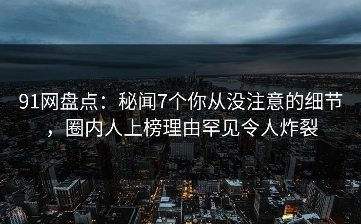 91网盘点:秘闻7个你从没注意的细节,圈内人上榜理由罕见令人炸裂