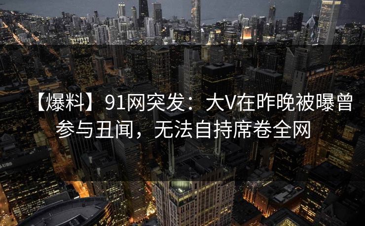 【爆料】91网突发：大V在昨晚被曝曾参与丑闻，无法自持席卷全网