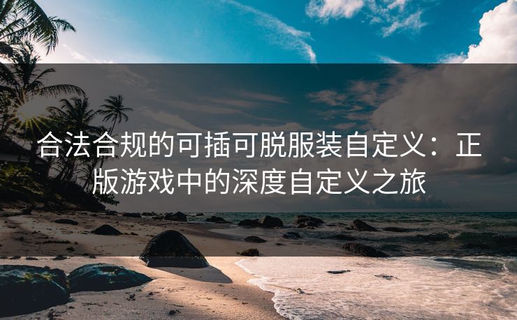 合法合规的可插可脱服装自定义:正版游戏中的深度自定义之旅