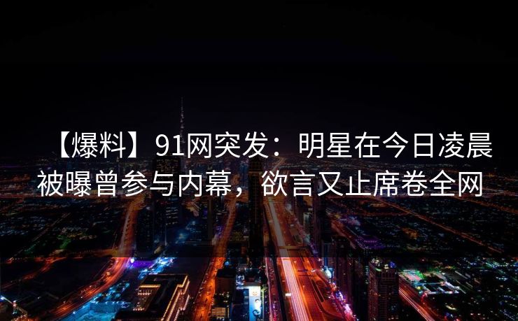 【爆料】91网突发:明星在今日凌晨被曝曾参与内幕,欲言又止席卷全网