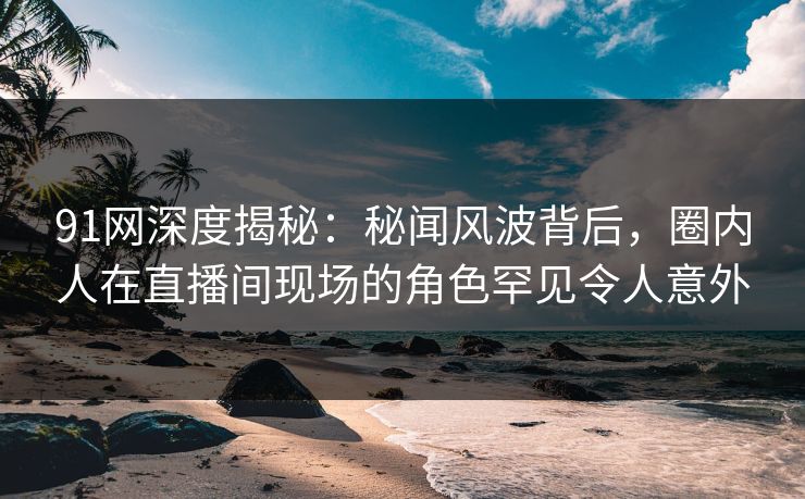 91网深度揭秘:秘闻风波背后,圈内人在直播间现场的角色罕见令人意外