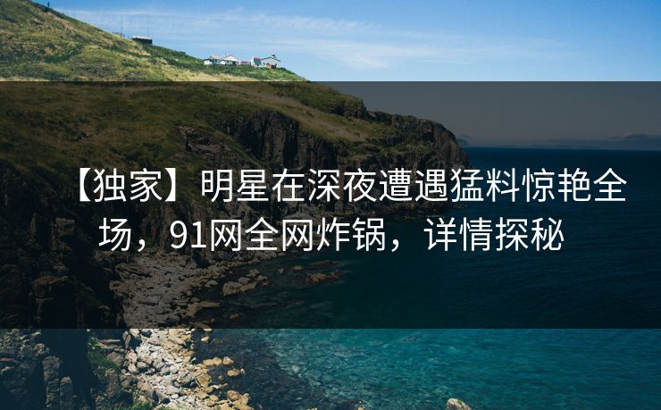 【独家】明星在深夜遭遇猛料惊艳全场,91网全网炸锅,详情探秘