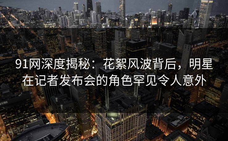 91网深度揭秘：花絮风波背后，明星在记者发布会的角色罕见令人意外