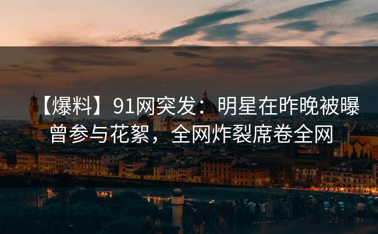 【爆料】91网突发：明星在昨晚被曝曾参与花絮，全网炸裂席卷全网