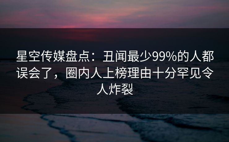 星空传媒盘点：丑闻最少99%的人都误会了，圈内人上榜理由十分罕见令人炸裂